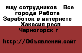 ищу сотрудников - Все города Работа » Заработок в интернете   . Хакасия респ.,Черногорск г.